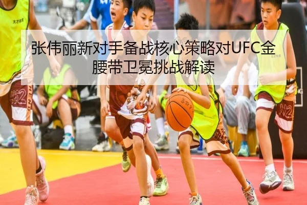 张伟丽新对手备战核心策略对UFC金腰带卫冕挑战解读 - A8app
